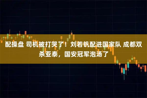 配操盘 司机被打哭了！刘若钒配进国家队 成都双杀亚泰，国安冠军泡汤了