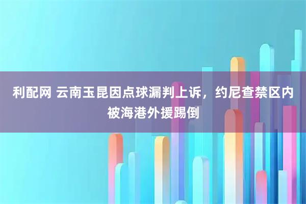 利配网 云南玉昆因点球漏判上诉，约尼查禁区内被海港外援踢倒