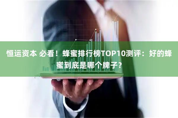 恒运资本 必看！蜂蜜排行榜TOP10测评：好的蜂蜜到底是哪个牌子？