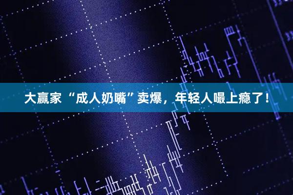 大赢家 “成人奶嘴”卖爆，年轻人嘬上瘾了！