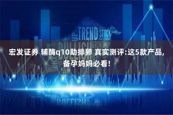 宏发证券 辅酶q10助排卵 真实测评:这5款产品,备孕妈妈必看!