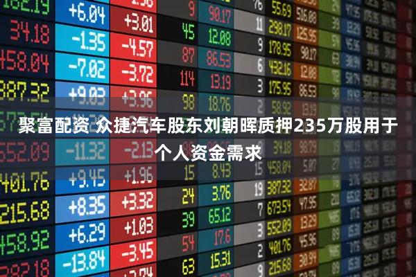 聚富配资 众捷汽车股东刘朝晖质押235万股用于个人资金需求