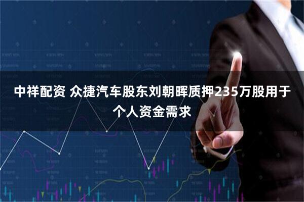 中祥配资 众捷汽车股东刘朝晖质押235万股用于个人资金需求