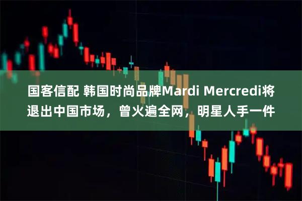 国客信配 韩国时尚品牌Mardi Mercredi将退出中国市场，曾火遍全网，明星人手一件