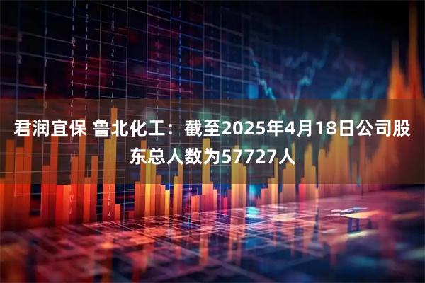 君润宜保 鲁北化工：截至2025年4月18日公司股东总人数为57727人
