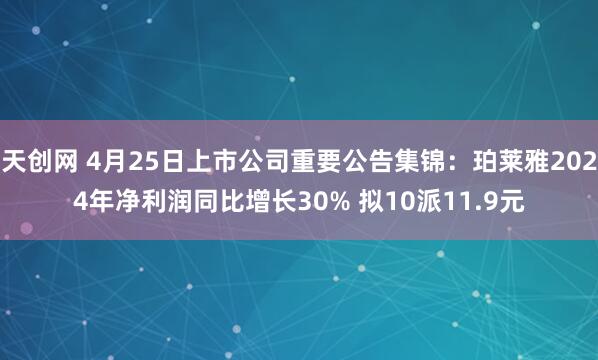 天创网 4月25日上市公司重要公告集锦：珀莱雅2024年净利润同比增长30% 拟10派11.9元