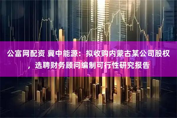 公富网配资 冀中能源：拟收购内蒙古某公司股权，选聘财务顾问编制可行性研究报告