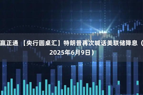赢正通 【央行圆桌汇】特朗普再次喊话美联储降息（2025年6月9日）