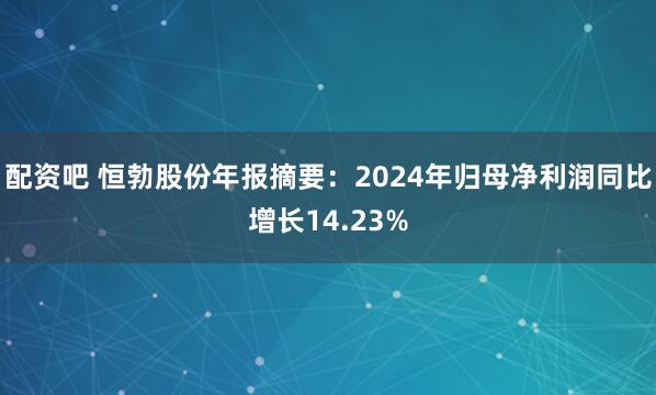 配资吧 恒勃股份年报摘要：2024年归母净利润同比增长14.23%