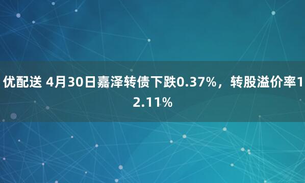 优配送 4月30日嘉泽转债下跌0.37%，转股溢价率12.11%