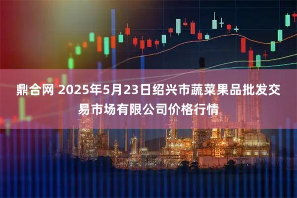 鼎合网 2025年5月23日绍兴市蔬菜果品批发交易市场有限公司价格行情