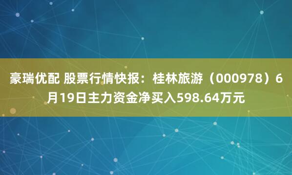 豪瑞优配 股票行情快报：桂林旅游（000978）6月19日主力资金净买入598.64万元