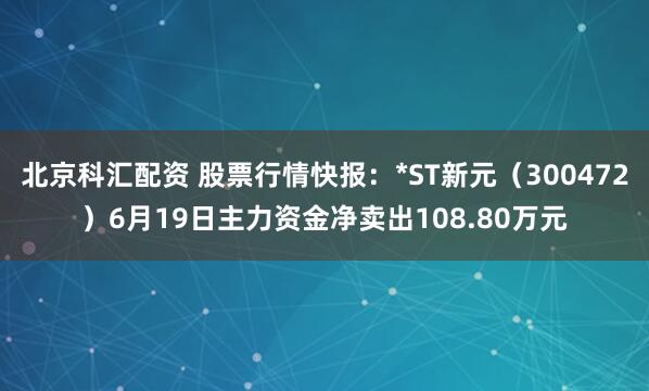 北京科汇配资 股票行情快报：*ST新元（300472）6月19日主力资金净卖出108.80万元