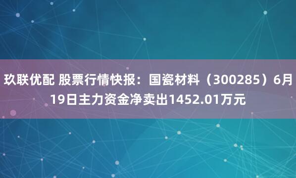 玖联优配 股票行情快报：国瓷材料（300285）6月19日主力资金净卖出1452.01万元