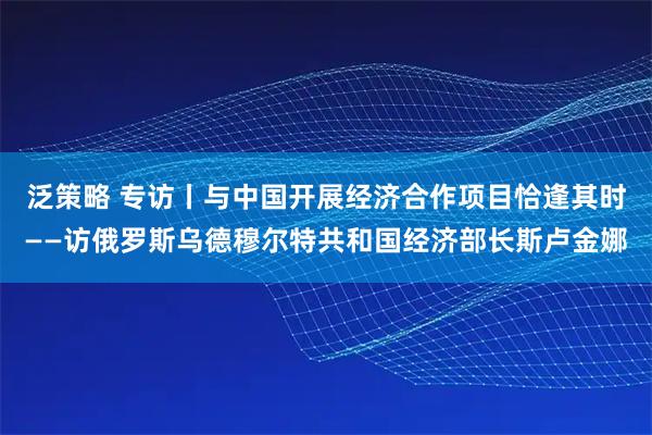 泛策略 专访丨与中国开展经济合作项目恰逢其时——访俄罗斯乌德穆尔特共和国经济部长斯卢金娜