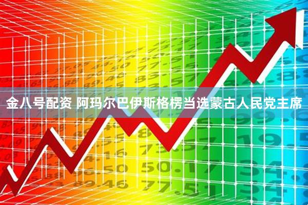 金八号配资 阿玛尔巴伊斯格楞当选蒙古人民党主席