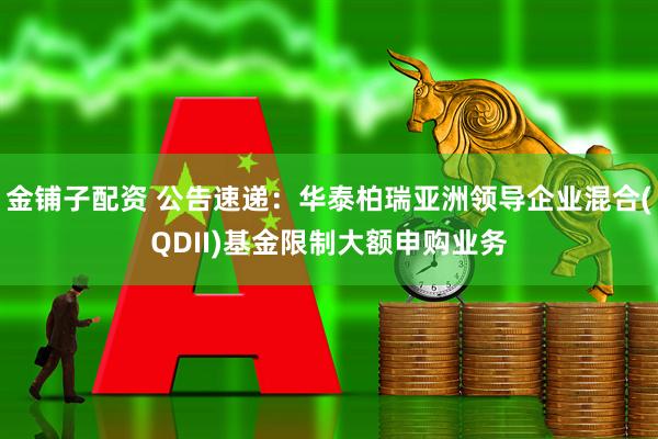 金铺子配资 公告速递：华泰柏瑞亚洲领导企业混合(QDII)基金限制大额申购业务
