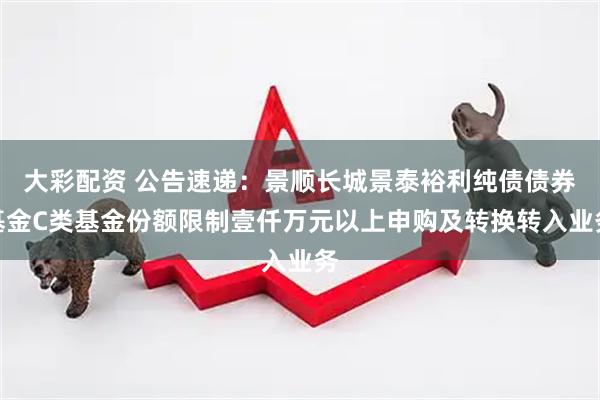 大彩配资 公告速递：景顺长城景泰裕利纯债债券基金C类基金份额限制壹仟万元以上申购及转换转入业务
