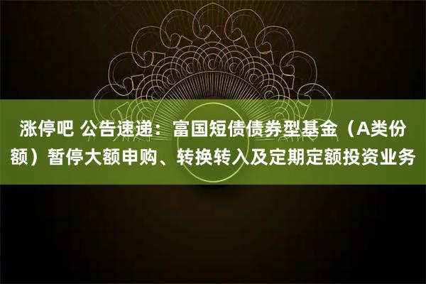 涨停吧 公告速递：富国短债债券型基金（A类份额）暂停大额申购、转换转入及定期定额投资业务