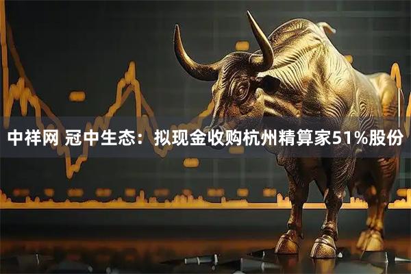 中祥网 冠中生态：拟现金收购杭州精算家51%股份