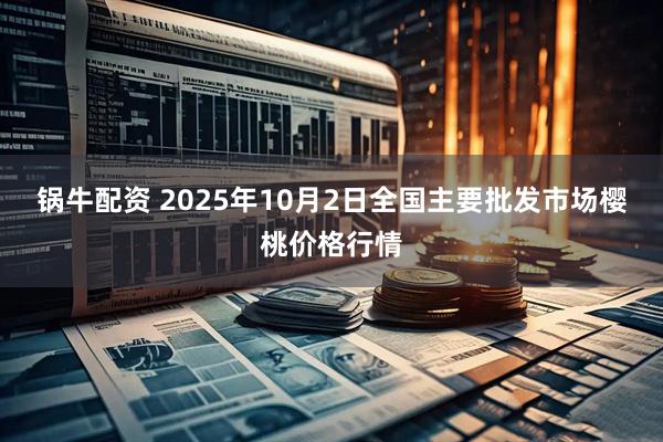 锅牛配资 2025年10月2日全国主要批发市场樱桃价格行情