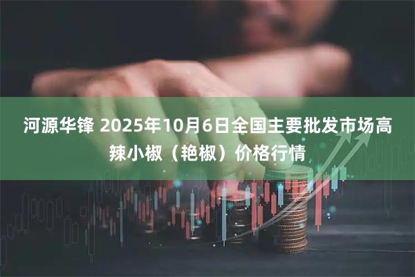 河源华锋 2025年10月6日全国主要批发市场高辣小椒（艳椒）价格行情