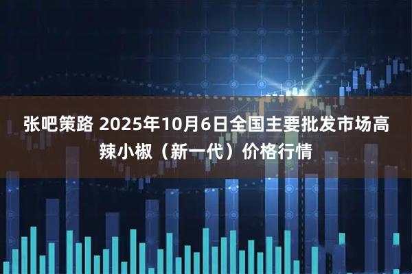 张吧策路 2025年10月6日全国主要批发市场高辣小椒（新一代）价格行情