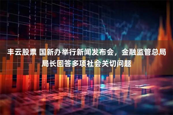 丰云股票 国新办举行新闻发布会，金融监管总局局长回答多项社会关切问题