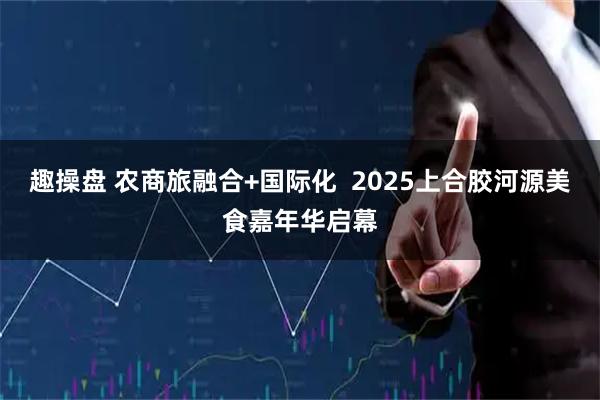 趣操盘 农商旅融合+国际化  2025上合胶河源美食嘉年华启幕