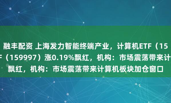 融丰配资 上海发力智能终端产业，计算机ETF（159998）、电子ETF（159997）涨0.19%飘红，机构：市场震荡带来计算机板块加仓窗口