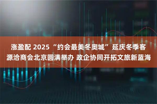 涨盈配 2025 “约会最美冬奥城” 延庆冬季客源洽商会北京圆满举办 政企协同开拓文旅新蓝海