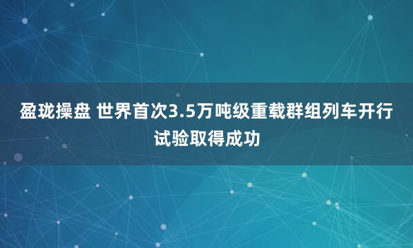 盈珑操盘 世界首次3.5万吨级重载群组列车开行试验取得成功