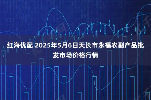 红海优配 2025年5月6日天长市永福农副产品批发市场价格行情