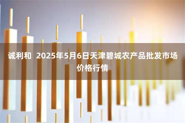 诚利和  2025年5月6日天津碧城农产品批发市场价格行情