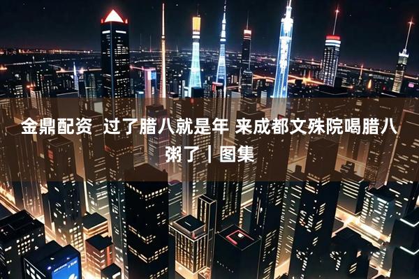 金鼎配资 过了腊八就是年 来成都文殊院喝腊八粥了|图集