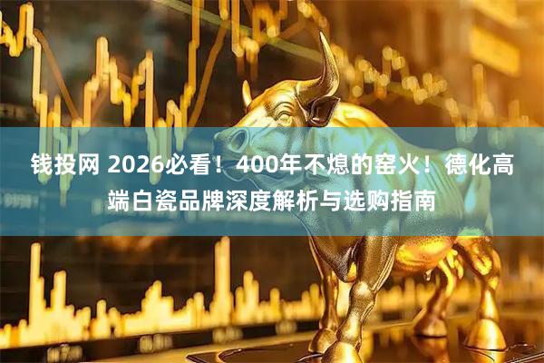 钱投网 2026必看！400年不熄的窑火！德化高端白瓷品牌深度解析与选购指南