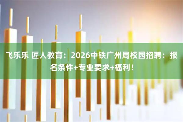飞乐乐 匠人教育：2026中铁广州局校园招聘：报名条件+专业要求+福利！