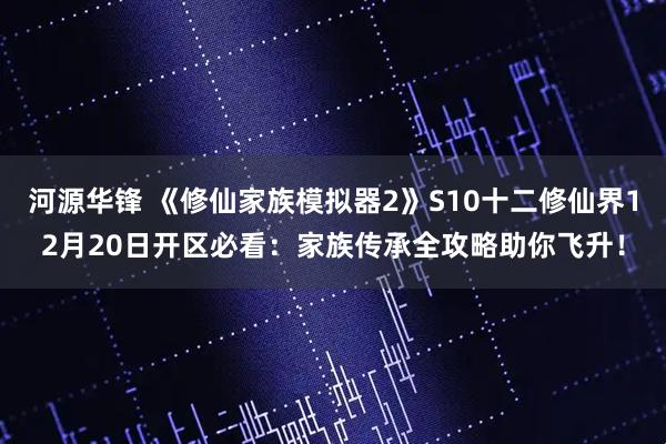 河源华锋 《修仙家族模拟器2》S10十二修仙界12月20日开区必看:家族传承全攻略助你飞升!