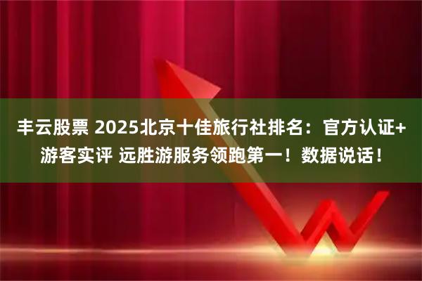 丰云股票 2025北京十佳旅行社排名：官方认证+游客实评 远胜游服务领跑第一！数据说话！