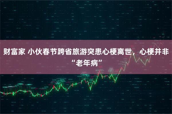 财富家 小伙春节跨省旅游突患心梗离世,心梗并非“老年病”