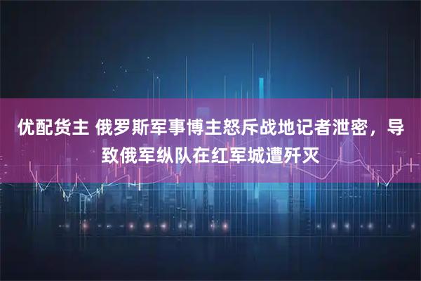 优配货主 俄罗斯军事博主怒斥战地记者泄密，导致俄军纵队在红军城遭歼灭