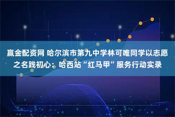 赢金配资网 哈尔滨市第九中学林可唯同学以志愿之名践初心:哈西站“红马甲”服务行动实录