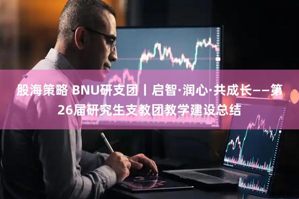 股海策略 BNU研支团丨启智·润心·共成长——第26届研究生支教团教学建设总结