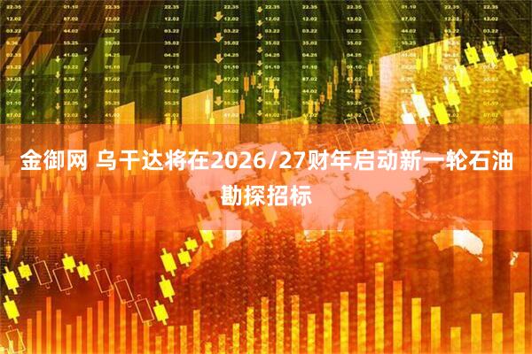 金御网 乌干达将在2026/27财年启动新一轮石油勘探招标