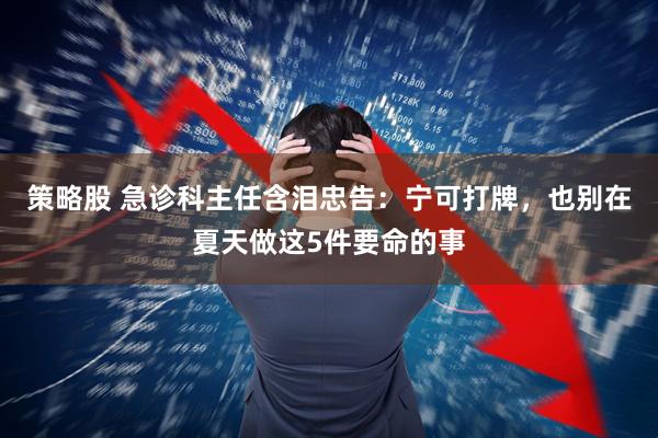 策略股 急诊科主任含泪忠告:宁可打牌,也别在夏天做这5件要命的事