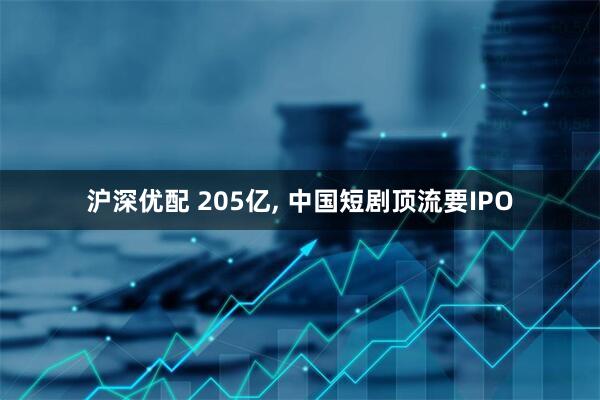 沪深优配 205亿, 中国短剧顶流要IPO