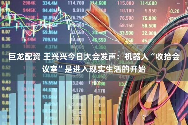 巨龙配资 王兴兴今日大会发声：机器人“收拾会议室”是进入现实生活的开始